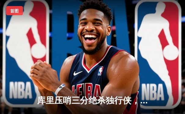 库里压哨三分绝杀独行侠，勇士客场险胜挺进西决