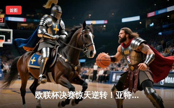 欧联杯决赛惊天逆转！亚特兰大3-0摧毁勒沃库森不败神话，卢克曼帽子戏法封神