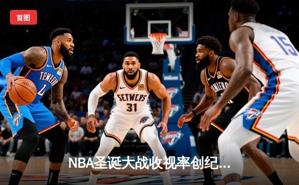 NBA圣诞大战收视率创纪录 全平台直播数据揭秘球迷观赛习惯